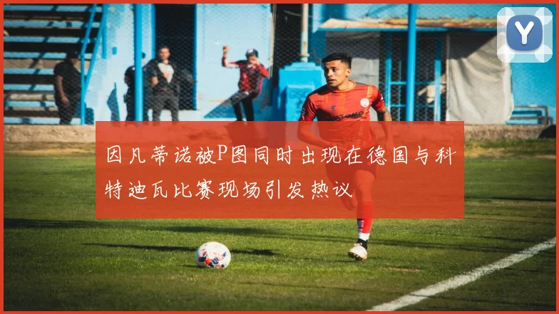 因凡蒂诺被P图同时出现在德国与科特迪瓦比赛现场引发热议