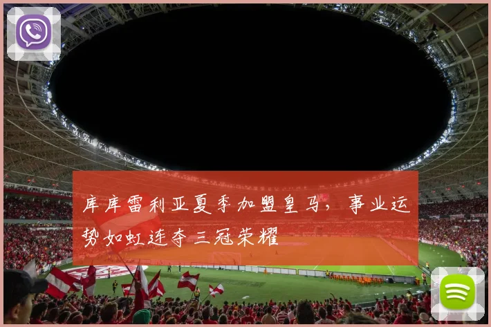 库库雷利亚夏季加盟皇马，事业运势如虹连夺三冠荣耀