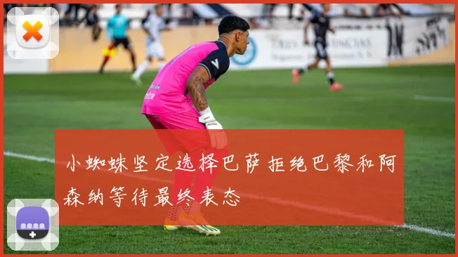 小蜘蛛坚定选择巴萨拒绝巴黎和阿森纳等待最终表态