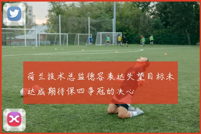 荷兰技术总监德容表达失望目标未达成期待保四争冠的决心