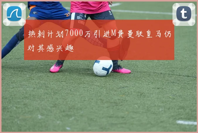 热刺计划7000万引进M费曼联皇马仍对其感兴趣