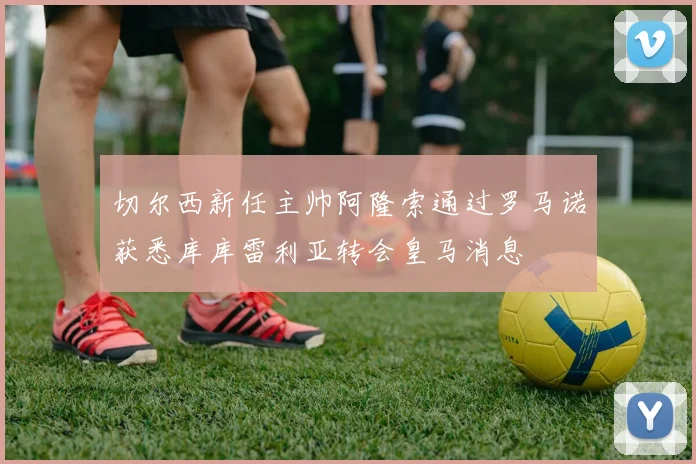 切尔西新任主帅阿隆索通过罗马诺获悉库库雷利亚转会皇马消息