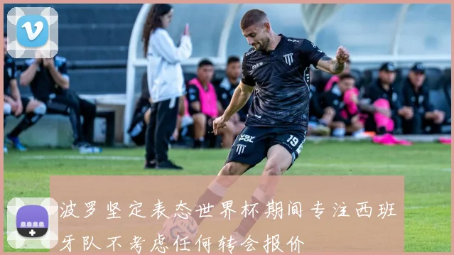 波罗坚定表态世界杯期间专注西班牙队不考虑任何转会报价