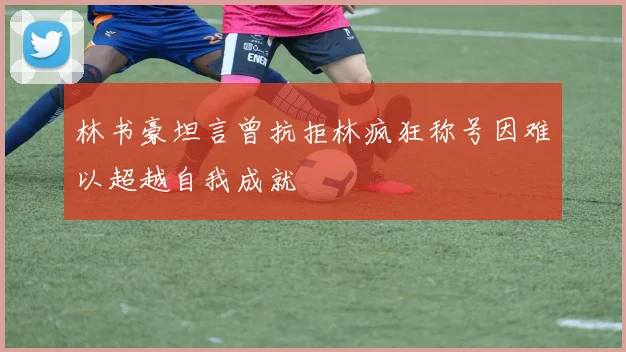 林书豪坦言曾抗拒林疯狂称号因难以超越自我成就