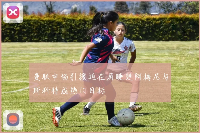 曼联中场引援迫在眉睫楚阿梅尼与斯科特成热门目标