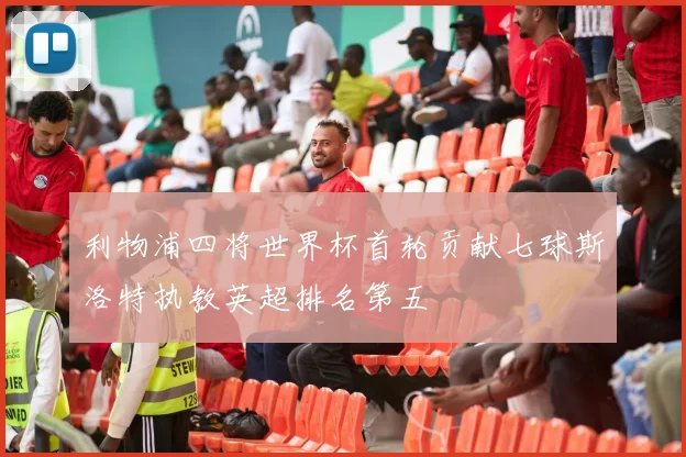 利物浦四将世界杯首轮贡献七球斯洛特执教英超排名第五