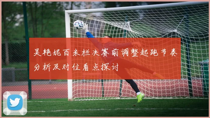 吴艳妮百米栏决赛前调整起跑节奏分析及对位看点探讨