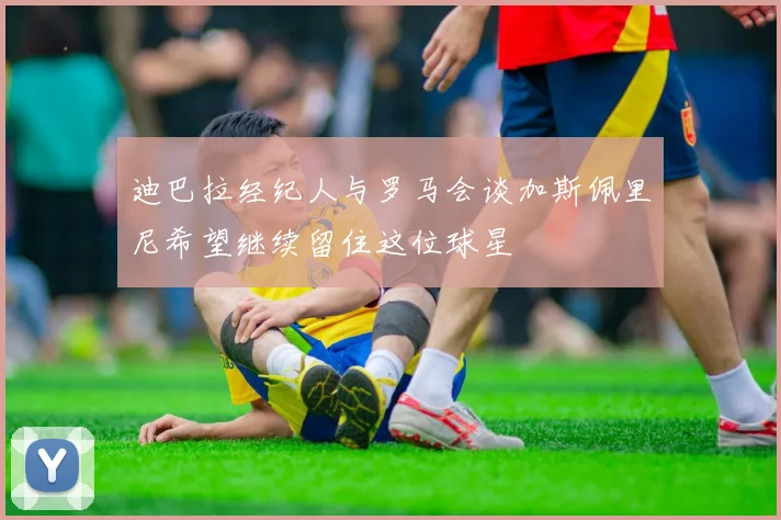 迪巴拉经纪人与罗马会谈加斯佩里尼希望继续留住这位球星