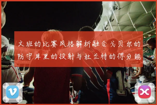 文班的比赛风格解析融合戈贝尔的防守库里的投射与杜兰特的得分能力