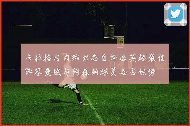 卡拉格与内维尔各自评选英超最佳阵容曼城与阿森纳球员各占优势