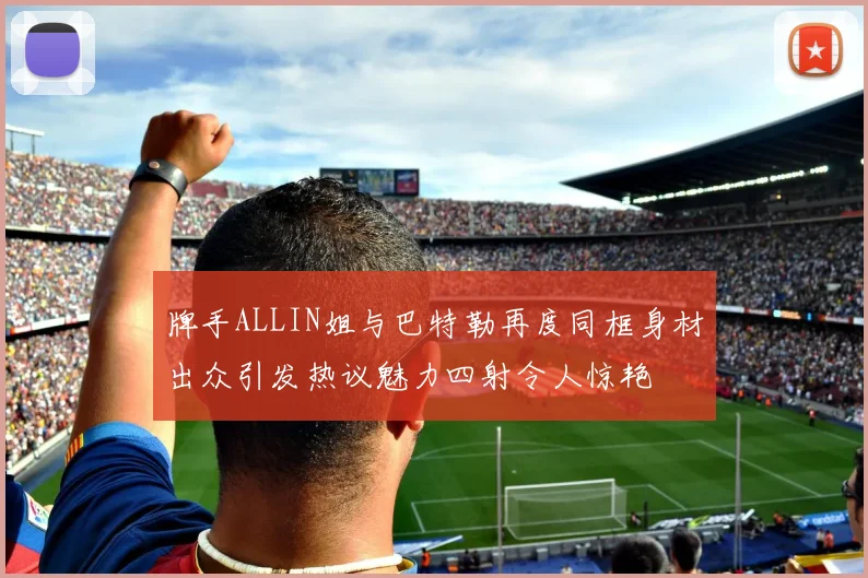 牌手ALLIN姐与巴特勒再度同框身材出众引发热议魅力四射令人惊艳