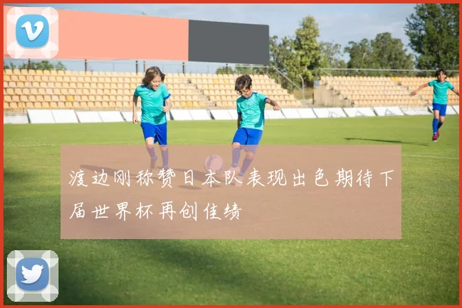 渡边刚称赞日本队表现出色期待下届世界杯再创佳绩