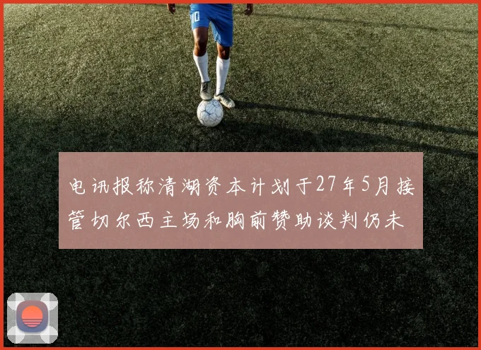 电讯报称清湖资本计划于27年5月接管切尔西主场和胸前赞助谈判仍未取得进展