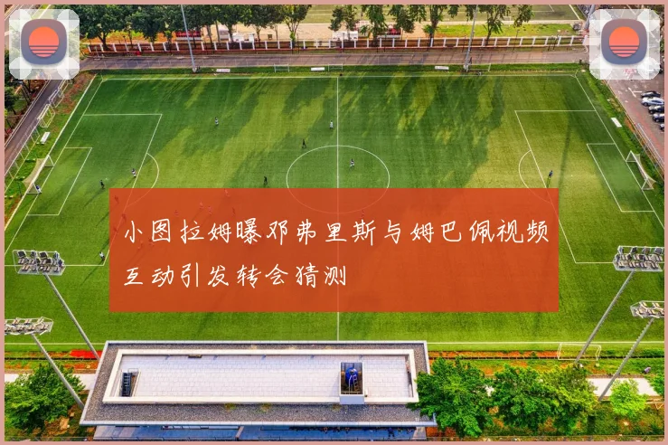 小图拉姆曝邓弗里斯与姆巴佩视频互动引发转会猜测