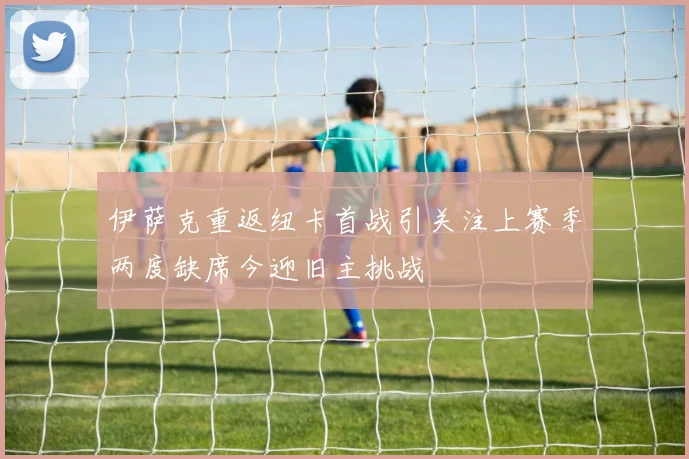伊萨克重返纽卡首战引关注上赛季两度缺席今迎旧主挑战