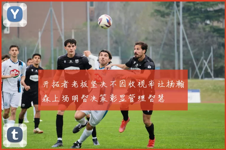 开拓者老板坚决不因收视率让杨瀚森上场明智决策彰显管理智慧