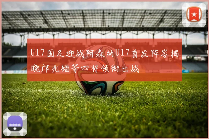 U17国足迎战阿森纳U17首发阵容揭晓邝兆镭等四将领衔出战