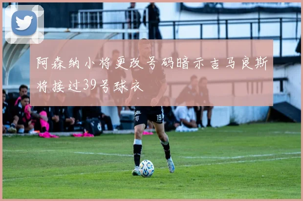 阿森纳小将更改号码暗示吉马良斯将接过39号球衣