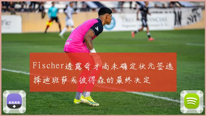 Fischer透露奇才尚未确定状元签选择迪班萨或彼得森的最终决定