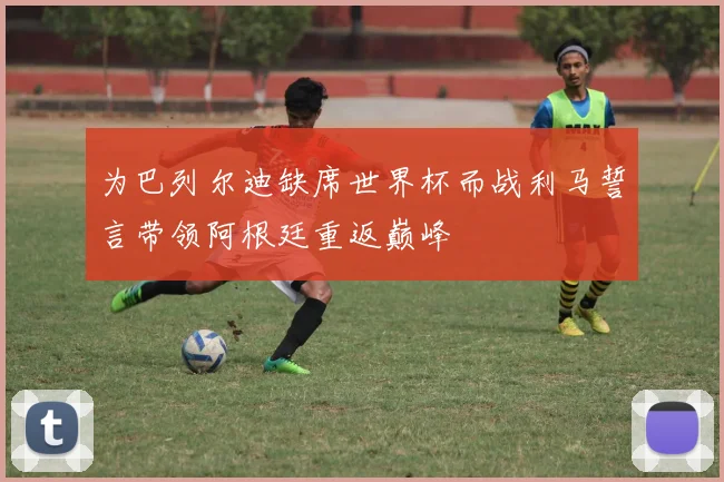 为巴列尔迪缺席世界杯而战利马誓言带领阿根廷重返巅峰
