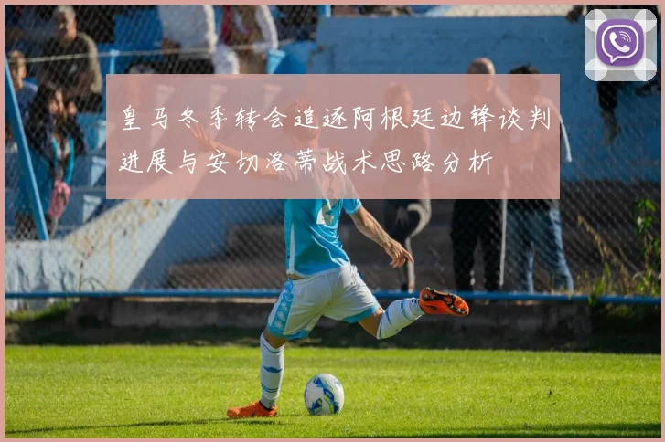皇马冬季转会追逐阿根廷边锋谈判进展与安切洛蒂战术思路分析