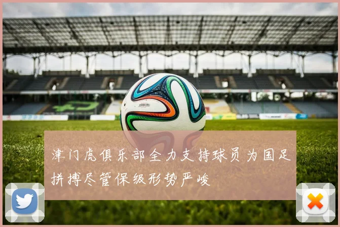 津门虎俱乐部全力支持球员为国足拼搏尽管保级形势严峻
