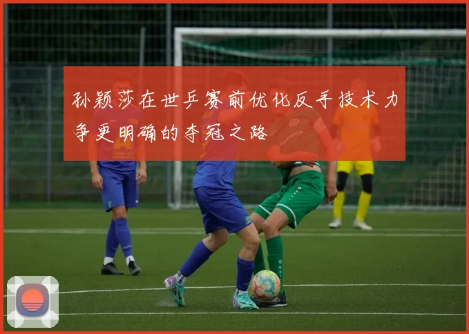 孙颖莎在世乒赛前优化反手技术力争更明确的夺冠之路