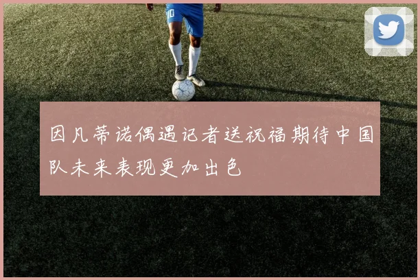 因凡蒂诺偶遇记者送祝福期待中国队未来表现更加出色